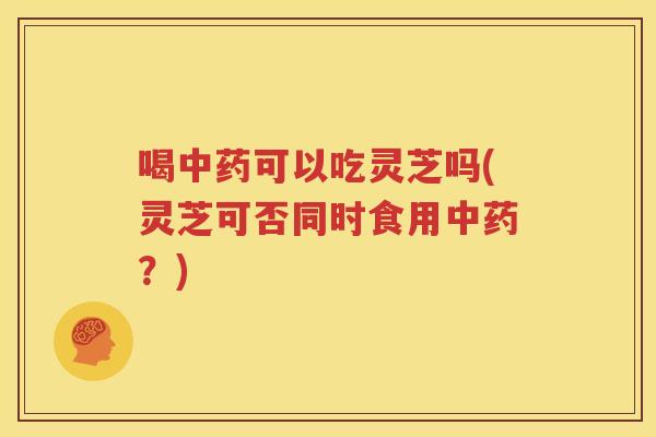 喝可以吃灵芝吗(灵芝可否同时食用？)