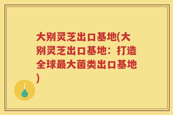 大别灵芝出口基地(大别灵芝出口基地：打造全球大菌类出口基地)
