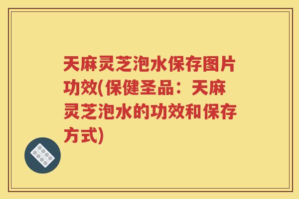 天麻灵芝泡水保存图片功效(保健圣品：天麻灵芝泡水的功效和保存方式)