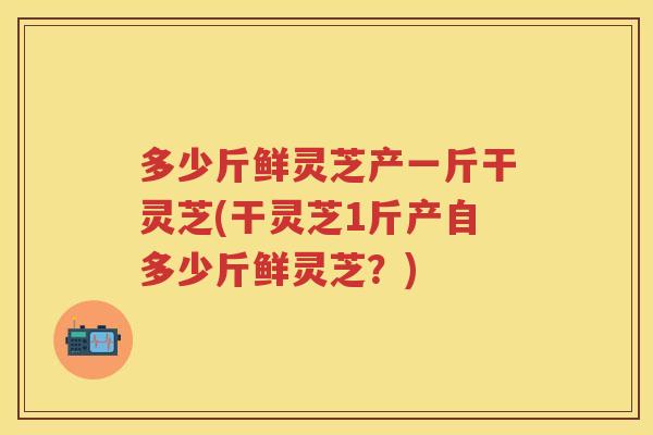 多少斤鲜灵芝产一斤干灵芝(干灵芝1斤产自多少斤鲜灵芝？)