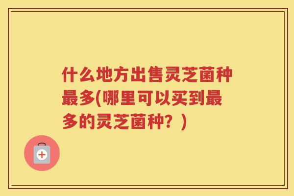 什么地方出售灵芝菌种多(哪里可以买到多的灵芝菌种？)