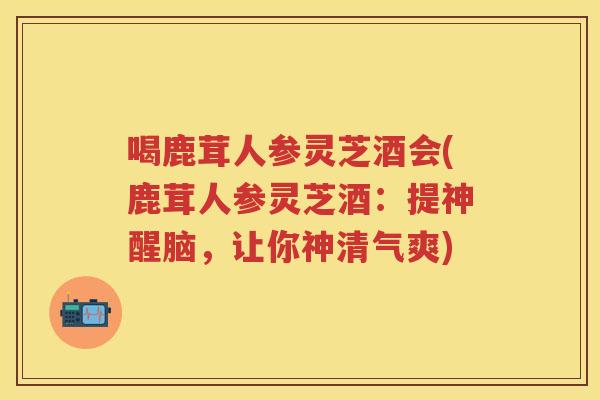喝鹿茸人参灵芝酒会(鹿茸人参灵芝酒：提神醒脑，让你神清气爽)
