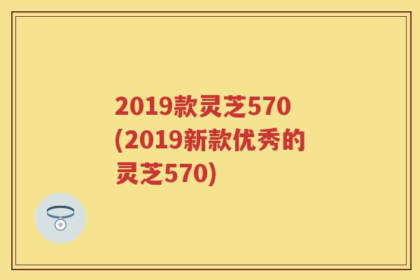 2019款灵芝570(2019新款优秀的灵芝570)