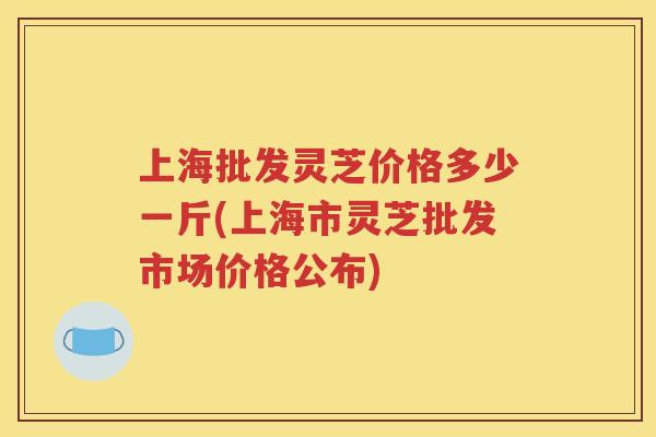 上海批发灵芝价格多少一斤(上海市灵芝批发市场价格公布)