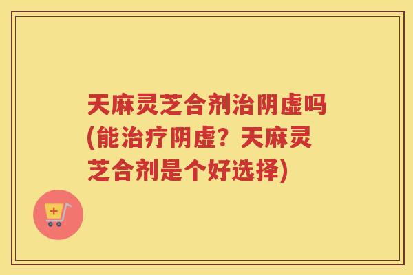 天麻灵芝合剂阴虚吗(能阴虚？天麻灵芝合剂是个好选择)