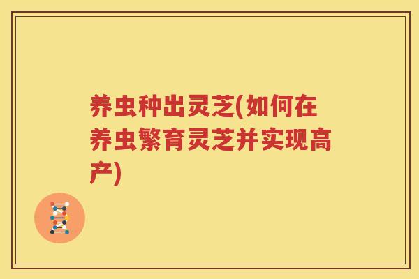 养虫种出灵芝(如何在养虫繁育灵芝并实现高产)