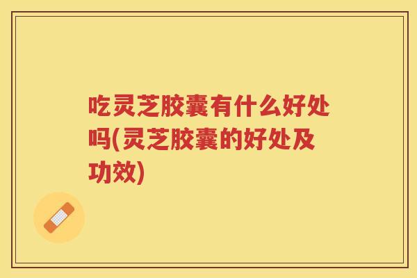 吃灵芝胶囊有什么好处吗(灵芝胶囊的好处及功效) 吃灵芝胶囊有什么好处吗(灵芝胶囊的好处及功效)