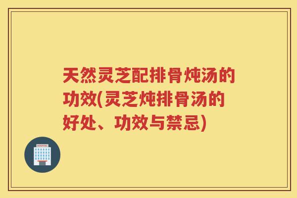 天然灵芝配排骨炖汤的功效(灵芝炖排骨汤的好处、功效与禁忌)