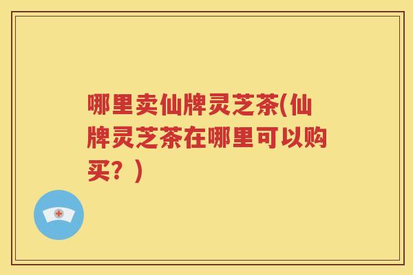 哪里卖仙牌灵芝茶(仙牌灵芝茶在哪里可以购买？)