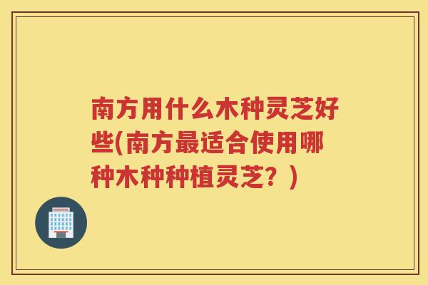 南方用什么木种灵芝好些(南方适合使用哪种木种种植灵芝?) 南方用什么木种灵芝好些(南方适合使用哪种木种种植灵芝?)