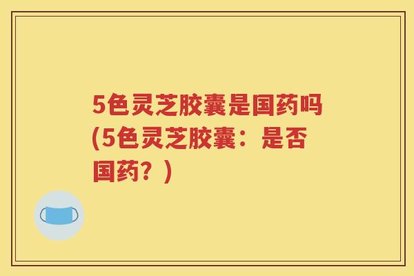 5色灵芝胶囊是国药吗(5色灵芝胶囊:是否国药?) 5色灵芝胶囊是国药吗(5色灵芝胶囊:是否国药?)