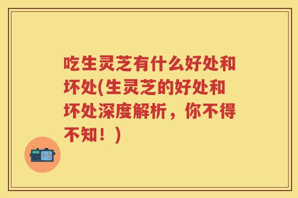 吃生灵芝有什么好处和坏处(生灵芝的好处和坏处深度解析，你不得不知！)