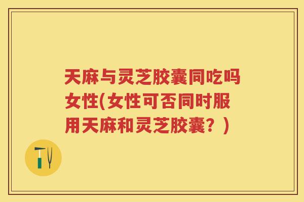 天麻与灵芝胶囊同吃吗女性(女性可否同时服用天麻和灵芝胶囊？)