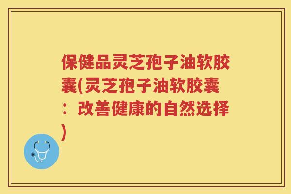 保健品灵芝孢子油软胶囊(灵芝孢子油软胶囊：改善健康的自然选择)