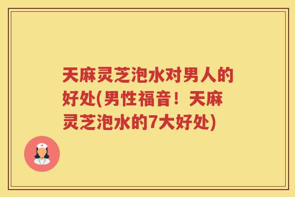天麻灵芝泡水对男人的好处(男性福音！天麻灵芝泡水的7大好处)