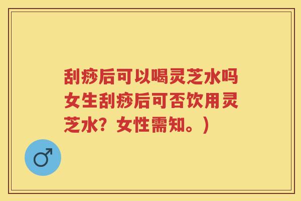 刮痧后可以喝灵芝水吗女生刮痧后可否饮用灵芝水？女性需知。)