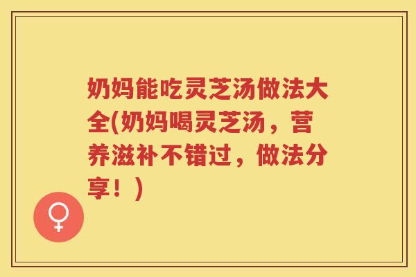 奶妈能吃灵芝汤做法大全(奶妈喝灵芝汤，营养滋补不错过，做法分享！)
