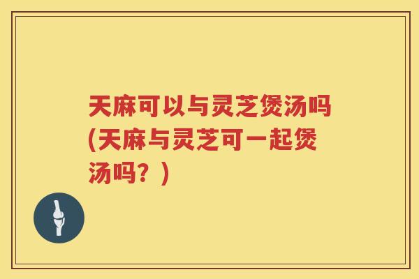 天麻可以与灵芝煲汤吗(天麻与灵芝可一起煲汤吗?) 天麻可以与灵芝煲汤吗(天麻与灵芝可一起煲汤吗?)