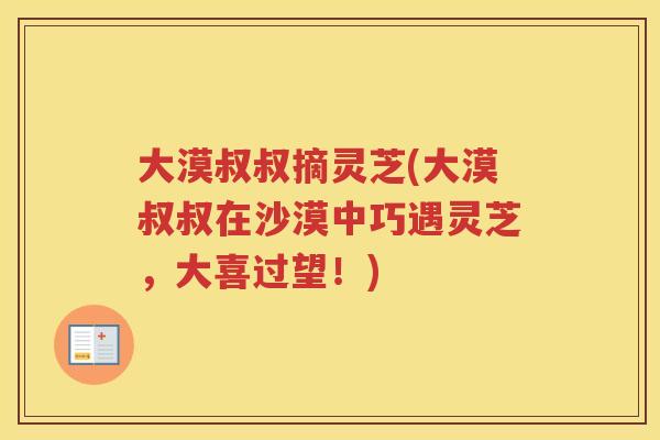 大漠叔叔摘灵芝(大漠叔叔在沙漠中巧遇灵芝,大喜过望!) 大漠叔叔摘灵芝(大漠叔叔在沙漠中巧遇灵芝,大喜过望!)