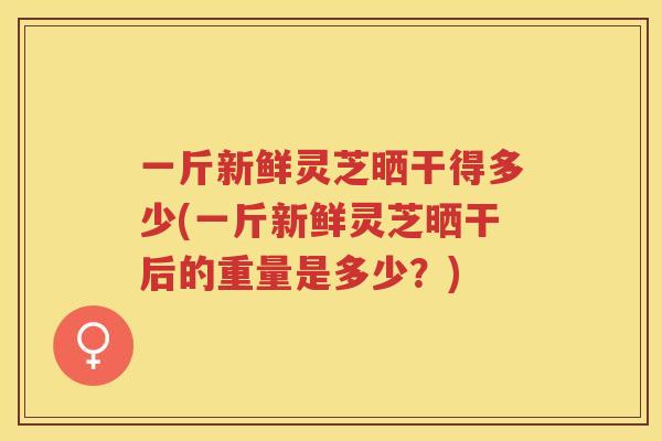 一斤新鲜灵芝晒干得多少(一斤新鲜灵芝晒干后的重量是多少？)