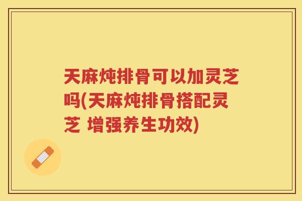 天麻炖排骨可以加灵芝吗(天麻炖排骨搭配灵芝 增强养生功效) 天麻炖排骨可以加灵芝吗(天麻炖排骨搭配灵芝 增强养生功效)