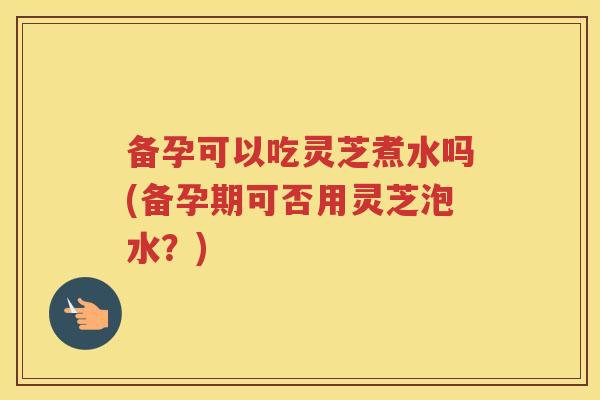 备孕可以吃灵芝煮水吗(备孕期可否用灵芝泡水?) 备孕可以吃灵芝煮水吗(备孕期可否用灵芝泡水?)