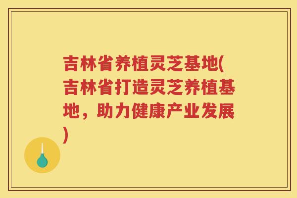 吉林省养植灵芝基地(吉林省打造灵芝养植基地，助力健康产业发展)
