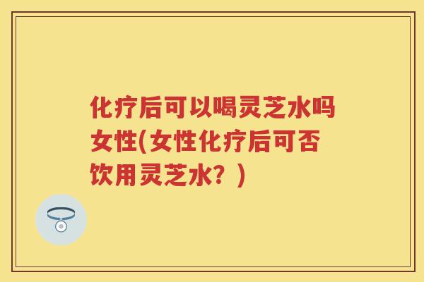 后可以喝灵芝水吗女性(女性后可否饮用灵芝水？)