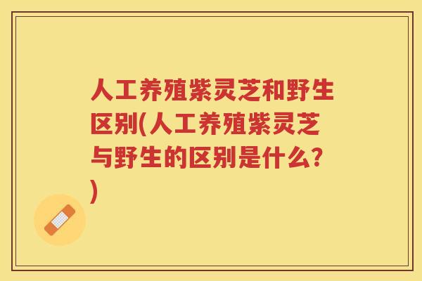 人工养殖紫灵芝和野生区别(人工养殖紫灵芝与野生的区别是什么？)