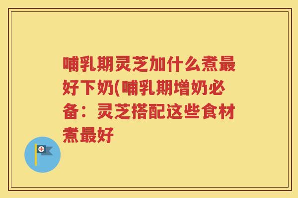 哺乳期灵芝加什么煮好下奶(哺乳期增奶必备：灵芝搭配这些食材煮好