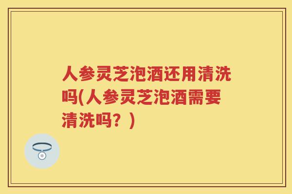 人参灵芝泡酒还用清洗吗(人参灵芝泡酒需要清洗吗？)
