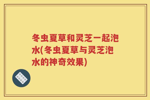 冬虫夏草和灵芝一起泡水(冬虫夏草与灵芝泡水的神奇效果)