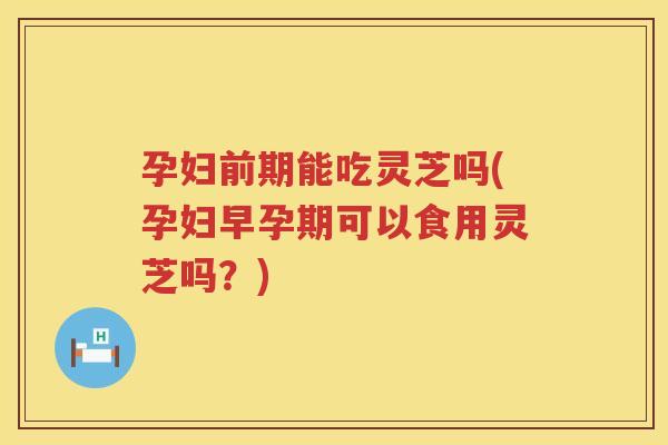 孕妇前期能吃灵芝吗(孕妇早孕期可以食用灵芝吗？)