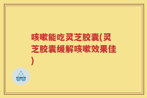 能吃灵芝胶囊(灵芝胶囊缓解效果佳)