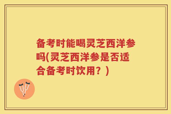 备考时能喝灵芝西洋参吗(灵芝西洋参是否适合备考时饮用？)