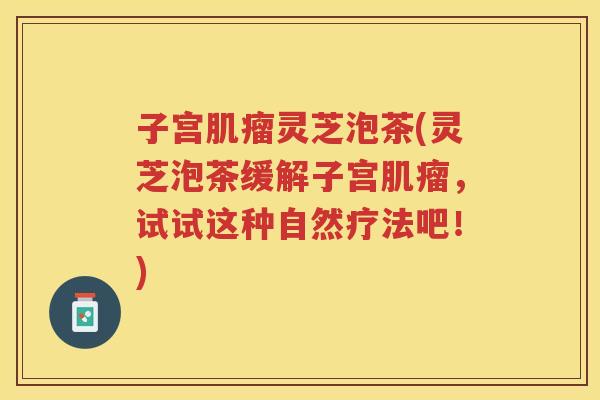 子宫灵芝泡茶(灵芝泡茶缓解子宫，试试这种自然疗法吧！)