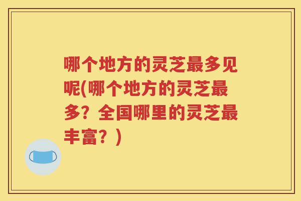 哪个地方的灵芝多见呢(哪个地方的灵芝多？全国哪里的灵芝丰富？)