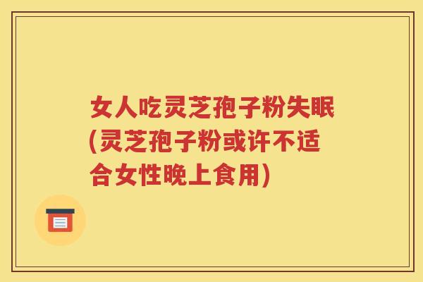 女人吃灵芝孢子粉(灵芝孢子粉或许不适合女性晚上食用)