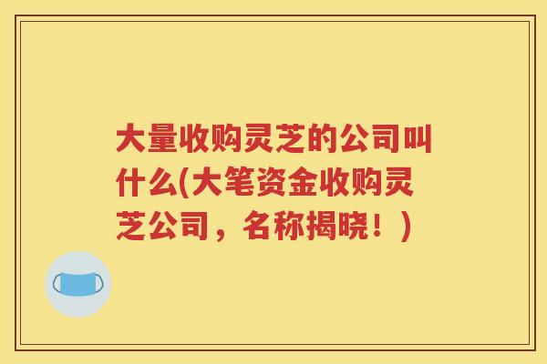 大量收购灵芝的公司叫什么(大笔资金收购灵芝公司，名称揭晓！)