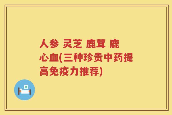 人参 灵芝 鹿茸 鹿心(三种珍贵提高免疫力推荐)