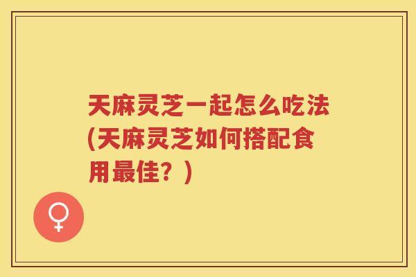 天麻灵芝一起怎么吃法(天麻灵芝如何搭配食用佳？)