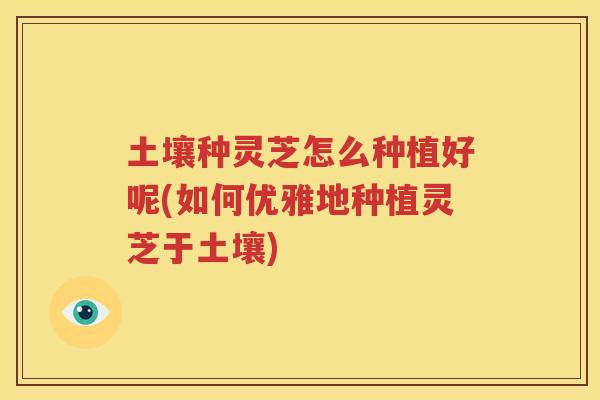 土壤种灵芝怎么种植好呢(如何优雅地种植灵芝于土壤) 土壤种灵芝怎么种植好呢(如何优雅地种植灵芝于土壤)