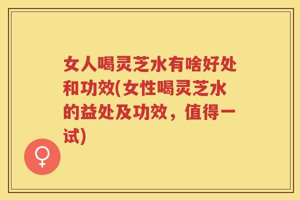 女人喝灵芝水有啥好处和功效(女性喝灵芝水的益处及功效，值得一试)
