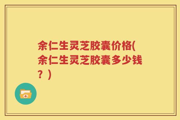余仁生灵芝胶囊价格(余仁生灵芝胶囊多少钱?) 余仁生灵芝胶囊价格(余仁生灵芝胶囊多少钱?)