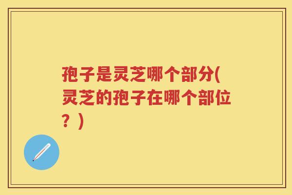 孢子是灵芝哪个部分(灵芝的孢子在哪个部位？)