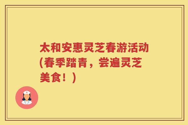 太和安惠灵芝春游活动(春季踏青，尝遍灵芝美食！)