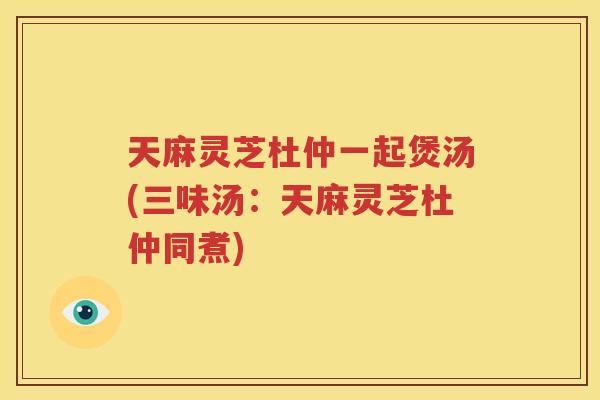 天麻灵芝杜仲一起煲汤(三味汤:天麻灵芝杜仲同煮) 天麻灵芝杜仲一起煲汤(三味汤:天麻灵芝杜仲同煮)