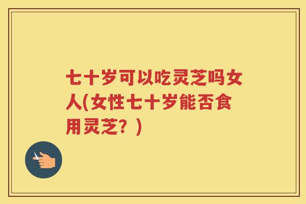 七十岁可以吃灵芝吗女人(女性七十岁能否食用灵芝?) 七十岁可以吃灵芝吗女人(女性七十岁能否食用灵芝?)