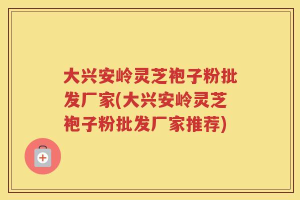 大兴安岭灵芝袍子粉批发厂家(大兴安岭灵芝袍子粉批发厂家推荐) 大兴安岭灵芝袍子粉批发厂家(大兴安岭灵芝袍子粉批发厂家推荐)