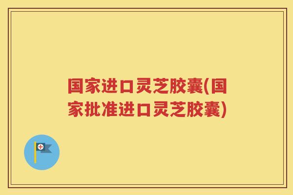 国家进口灵芝胶囊(国家批准进口灵芝胶囊)